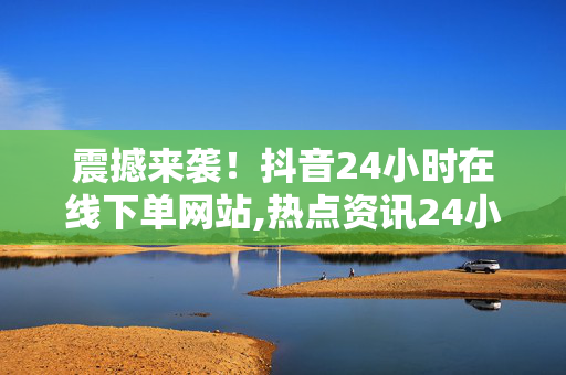 震撼来袭！抖音24小时在线下单网站,热点资讯24小时随时随地，让抖音在线下单更便捷！！